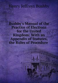 Bushby's Manual of the Practice of Elections for the United Kingdom: With an Appendix of Statutes, the Rules of Procedure .