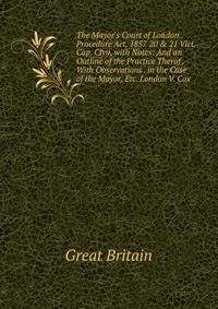 The Mayor's Court of London Procedure Act, 1857 20 &amp; 21 Vict. Cap. Clvii, with Notes: And an Outline of the Practice Therof . With Observations . in the Case of the Mayor, Etc. London V. Cox
