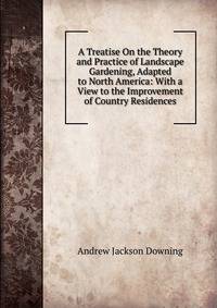 A Treatise On the Theory and Practice of Landscape Gardening, Adapted to North America: With a View to the Improvement of Country Residences