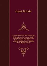 Convention Between the Governments of Great Britain, Germany, Austria-Hungary, France, Italy, Russia and Turkey Relative to the Finances of Egypt: . Parliament by Command of Her Majesty. January