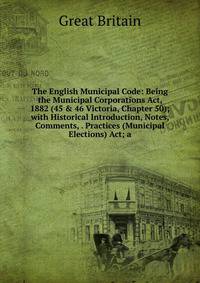 The English Municipal Code: Being the Municipal Corporations Act, 1882 (45 &amp; 46 Victoria, Chapter 50); with Historical Introduction, Notes, Comments, . Practices (Municipal Elections) Act; a