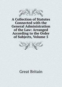 A Collection of Statutes Connected with the General Administration of the Law: Arranged According to the Order of Subjects, Volume 5