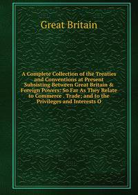 A Complete Collection of the Treaties and Conventions at Present Subsisting Between Great Britain &amp; Foreign Powers: So Far As They Relate to Commerce . Trade; and to the Privileges and Interests O