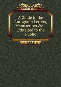 A Guide to the Autograph Letters, Manuscripts &amp;c. . Exhibited to the Public