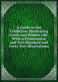 A Guide to the Exhibition Illustrating Greek and Roman Life: With a Frontispiece and Two Hundred and Forty-Two Illustrations