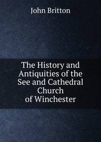 The History and Antiquities of the See and Cathedral Church of Winchester