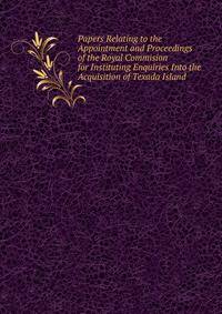 Papers Relating to the Appointment and Proceedings of the Royal Commision for Instituting Enquiries Into the Acquisition of Texada Island