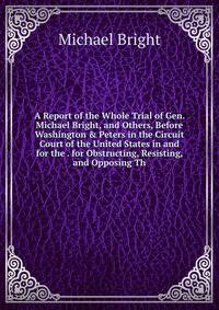A Report of the Whole Trial of Gen. Michael Bright, and Others, Before Washington &amp; Peters in the Circuit Court of the United States in and for the . for Obstructing, Resisting, and Opposing Th