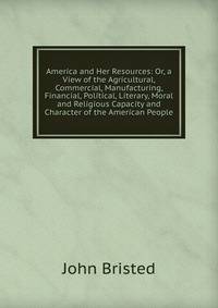 America and Her Resources: Or, a View of the Agricultural, Commercial, Manufacturing, Financial, Political, Literary, Moral and Religious Capacity and Character of the American People