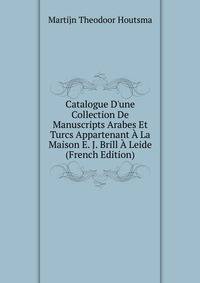 Catalogue D'une Collection De Manuscripts Arabes Et Turcs Appartenant ? La Maison E. J. Brill ? Leide (French Edition)