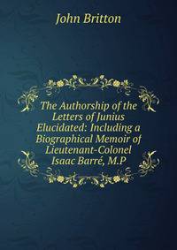 The Authorship of the Letters of Junius Elucidated: Including a Biographical Memoir of Lieutenant-Colonel Isaac Barre, M.P.