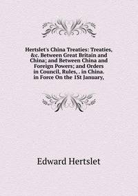 Hertslet's China Treaties: Treaties, &amp;c. Between Great Britain and China; and Between China and Foreign Powers; and Orders in Council, Rules, . in China. in Force On the 1St January,