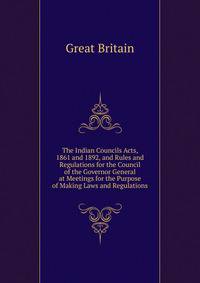 The Indian Councils Acts, 1861 and 1892, and Rules and Regulations for the Council of the Governor General at Meetings for the Purpose of Making Laws and Regulations