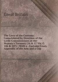 The Laws of the Customs: Consolidated by Direction of the Lords Commissioners of Her Majesty's Treasury (16 &amp; 17 Vic. C. 106 &amp; 107) : With a . Customs Cases, Appendix of the Acts and a Cop