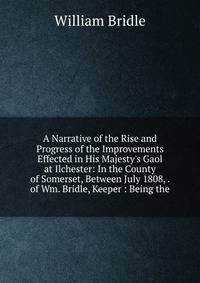 A Narrative of the Rise and Progress of the Improvements Effected in His Majesty's Gaol at Ilchester: In the County of Somerset, Between July 1808, . of Wm. Bridle, Keeper : Being the