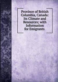 Province of British Columbia, Canada: Its Climate and Resources; with Information for Emigrants .