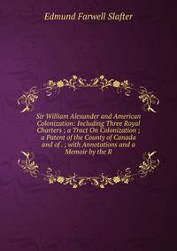 Sir William Alexander and American Colonization: Including Three Royal Charters ; a Tract On Colonization ; a Patent of the County of Canada and of . ; with Annotations and a Memoir by the R
