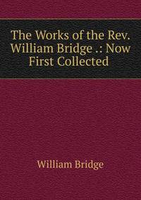 The Works of the Rev. William Bridge .: Now First Collected .