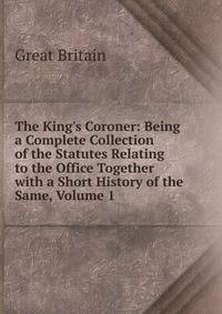 The King's Coroner: Being a Complete Collection of the Statutes Relating to the Office Together with a Short History of the Same, Volume 1