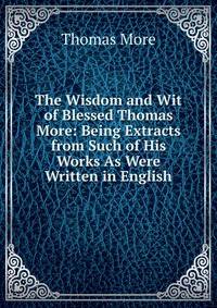 The Wisdom and Wit of Blessed Thomas More: Being Extracts from Such of His Works As Were Written in English