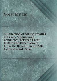 A Collection of All the Treaties of Peace, Alliance, and Commerce, Between Great-Britain and Other Powers: From the Revolution in 1688, to the Present Time .