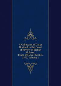 A Collection of Cases Decided in the Court of Review of British Guiana: From 1856 to 1872 I.E. 1873, Volume 1