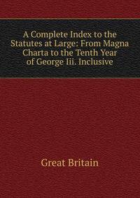 A Complete Index to the Statutes at Large: From Magna Charta to the Tenth Year of George Iii. Inclusive