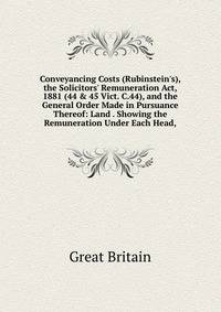 Conveyancing Costs (Rubinstein's), the Solicitors' Remuneration Act, 1881 (44 &amp; 45 Vict. C.44), and the General Order Made in Pursuance Thereof: Land . Showing the Remuneration Under Each Head,