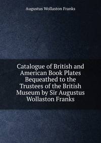 Catalogue of British and American Book Plates Bequeathed to the Trustees of the British Museum by Sir Augustus Wollaston Franks