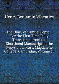 The Diary of Samuel Pepys .: For the First Time Fully Transcribed from the Shorthand Manuscript in the Pepysian Library, Magdalene College, Cambridge, Volume 15