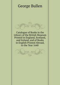 Catalogue of Books in the Library of the British Museum Printed in England, Scotland, and Ireland, and of Books in English Printed Abroad, to the Year 1640 .