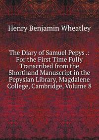 The Diary of Samuel Pepys .: For the First Time Fully Transcribed from the Shorthand Manuscript in the Pepysian Library, Magdalene College, Cambridge, Volume 8