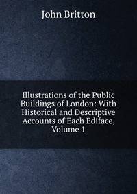 Illustrations of the Public Buildings of London: With Historical and Descriptive Accounts of Each Ediface, Volume 1