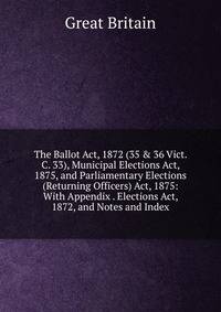 The Ballot Act, 1872 (35 &amp; 36 Vict. C. 33), Municipal Elections Act, 1875, and Parliamentary Elections (Returning Officers) Act, 1875: With Appendix . Elections Act, 1872, and Notes and Index
