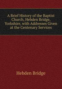 A Brief History of the Baptist Church, Hebden Bridge, Yorkshire, with Addresses Given at the Centenary Services