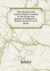 The Charters and Letters Patent, Granted by the Kings and Queens of England to . Bristol, Newly Tr. by S. Seyer