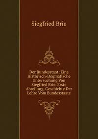 Der Bundesstaat: Eine Historisch-Dogmatische Untersuchung Von Siegfried Brie. Erste Abteilung, Geschichte Der Lehre Vom Bundesstaate