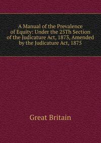A Manual of the Prevalence of Equity: Under the 25Th Section of the Judicature Act, 1873, Amended by the Judicature Act, 1875
