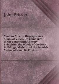 Modern Athens, Displayed in a Series of Views, Or, Edinburgh in the Nineteenth Century: Exhibiting the Whole of the New Buildings, Modern . of the Scottish Metropolis and Its Environs