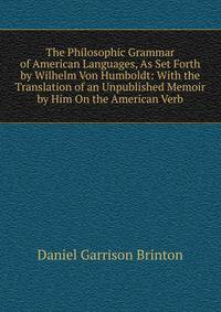 The Philosophic Grammar of American Languages, As Set Forth by Wilhelm Von Humboldt: With the Translation of an Unpublished Memoir by Him On the American Verb
