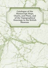 Catalogue of the Manuscript Maps, Charts, and Plans, and of the Topographical Drawings in the British Museum .