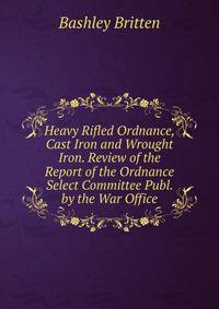 Heavy Rifled Ordnance, Cast Iron and Wrought Iron. Review of the Report of the Ordnance Select Committee Publ. by the War Office.