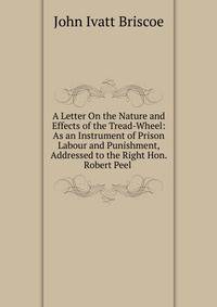 A Letter On the Nature and Effects of the Tread-Wheel: As an Instrument of Prison Labour and Punishment, Addressed to the Right Hon. Robert Peel .