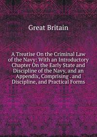 A Treatise On the Criminal Law of the Navy: With an Introductory Chapter On the Early State and Discipline of the Navy, and an Appendix, Comprising . and Discipline, and Practical Forms