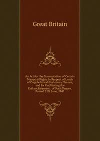 An Act for the Commutation of Certain Manorial Rights in Respect of Lands of Copyhold and Customary Tenure, and for Facilitating the Enfranchisement . of Such Tenure: Passed 21St June, 1841