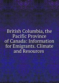 British Columbia, the Pacific Province of Canada: Information for Emigrants. Climate and Resources .