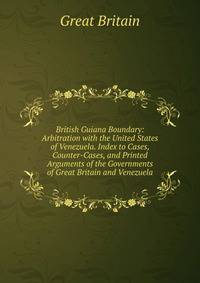 British Guiana Boundary: Arbitration with the United States of Venezuela. Index to Cases, Counter-Cases, and Printed Arguments of the Governments of Great Britain and Venezuela