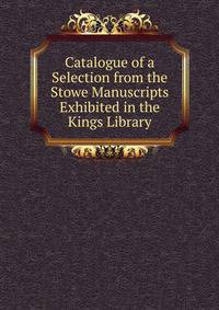 Catalogue of a Selection from the Stowe Manuscripts Exhibited in the Kings Library