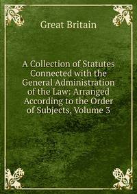A Collection of Statutes Connected with the General Administration of the Law: Arranged According to the Order of Subjects, Volume 3