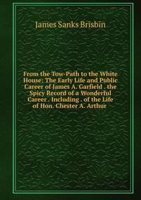 From the Tow-Path to the White House: The Early Life and Public Career of James A. Garfield . the Spicy Record of a Wonderful Career . Including . of the Life of Hon. Chester A. Arthur .
